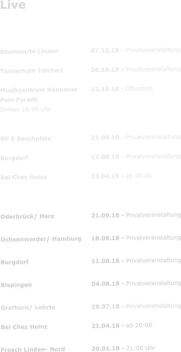 Live   2019 Sternwarte Linden			07.12.19 - Privatveranstaltung  Tanzschule Teichert			26.10.19 - Privatveranstaltung  Musikzentrum Hannover		12.10.19 - Öffentlich Pain Parade  Einlass 18:00 Uhr           RP 5 Raschplatz				21.09.19 - Privatveranstaltung  Burgdorf						17.08.19 - Privatveranstaltung  Bei Chez Heinz				13.04.19 - ab 20:00	  2018 Oderbrück/ Harz				21.09.18 - Privatveranstaltung  Ochsenwerder/ Hamburg	18.08.18 - Privatveranstaltung  Burgdorf						11.08.18 - Privatveranstaltung  Bispingen						04.08.18 - Privatveranstaltung  Grafhorn/ Lehrte				28.07.18 - Privatveranstaltung  Bei Chez Heinz				21.04.18 - ab 20:00      Frosch Linden- Nord			20.01.18 - 21:00 Uhr